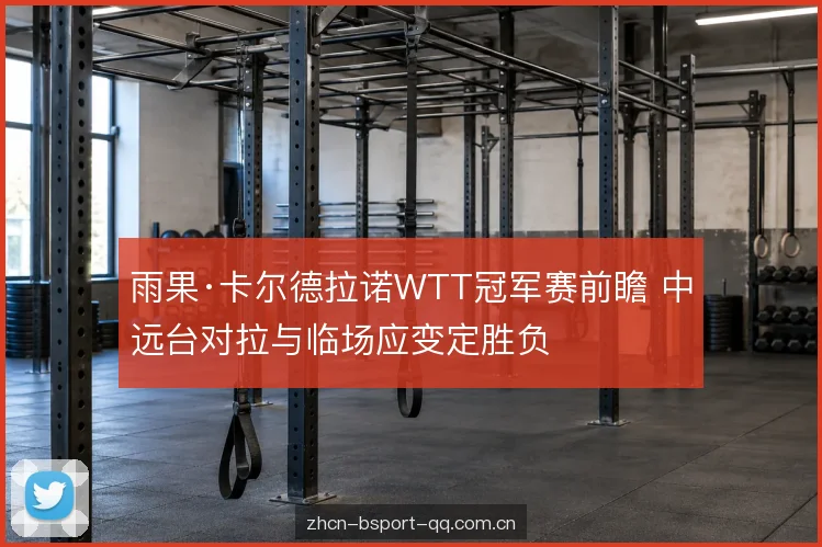 雨果·卡尔德拉诺WTT冠军赛前瞻 中远台对拉与临场应变定胜负